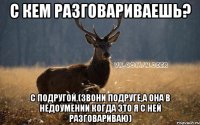 с кем разговариваешь? с подругой.(звони подруге,а она в недоумении когда это я с ней разговариваю)
