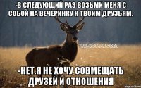 -в следующий раз возьми меня с собой на вечеринку к твоим друзьям. -нет.я не хочу совмещать друзей и отношения