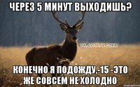 через 5 минут выходишь? конечно я подожду,-15 -это же совсем не холодно