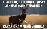3 раза в неделю,ходит к другу заниматься математикой какая она у меня умница