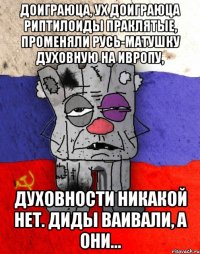 ДОИГРАЮЦА, УХ ДОИГРАЮЦА РИПТИЛОИДЫ ПРАКЛЯТЫЕ, ПРОМЕНЯЛИ РУСЬ-МАТУШКУ ДУХОВНУЮ НА ИВРОПУ, ДУХОВНОСТИ НИКАКОЙ НЕТ. ДИДЫ ВАИВАЛИ, А ОНИ...