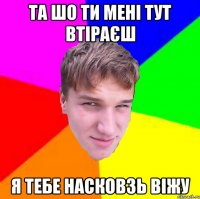 Та шо ти мені тут втіраєш я тебе насковзь віжу