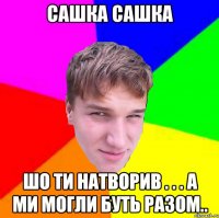 Сашка сашка шо ти натворив . . . А ми могли буть разом..