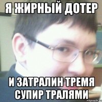 Я ЖИРНЫЙ ДОТЕР И ЗАТРАЛИН ТРЕМЯ СУПИР ТРАЛЯМИ
