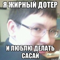 Я ЖИРНЫЙ ДОТЕР И ЛЮБЛЮ ДЕЛАТЬ САСАЙ