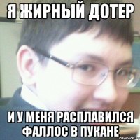 Я ЖИРНЫЙ ДОТЕР И У МЕНЯ РАСПЛАВИЛСЯ ФАЛЛОС В ПУКАНЕ