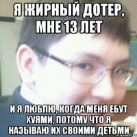 Я ЖИРНЫЙ ДОТЕР, МНЕ 13 ЛЕТ И Я ЛЮБЛЮ, КОГДА МЕНЯ ЕБУТ ХУЯМИ, ПОТОМУ ЧТО Я НАЗЫВАЮ ИХ СВОИМИ ДЕТЬМИ