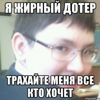 я жирный дотер трахайте меня все кто хочет