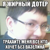 я жирный дотер трахайте меня все кто хочет без вазелина