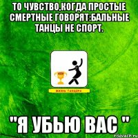 То чувство,когда простые смертные говорят:бальные танцы Не спорт. "Я убью вас "