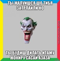 ты жалуишся шо тибя затрлаили но ты будиш дилать итаму жокиру сасай азаза