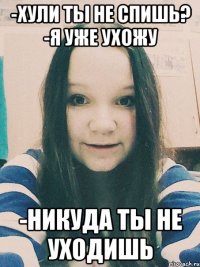 -Хули ты не спишь? -Я уже ухожу -никуда ты не уходишь