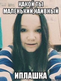 Какой ты маленький,наивный Иплашка