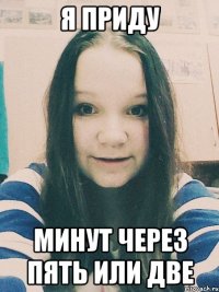 Я приду минут через пять или две