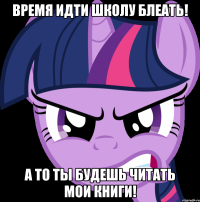 Время идти школу блеать! А то ты будешь читать мои книги!