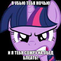 Я убью тебя ночью И я тебя сожру на обед Блеать!