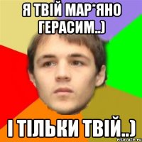 я твій Мар*яно Герасим..) і тільки твій..)