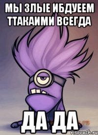 МЫ злые ибдуеем ттакаими всегда да да