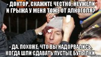 - Доктор, скажите честно, неужели и грыжа у меня тоже от алкоголя? - Да. Похоже, что вы надорвались, когда шли сдавать пустые бутылки.