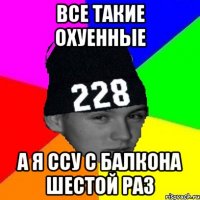 все такие охуенные а я ссу с балкона шестой раз