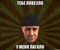 Тебе повезло У меня лагало