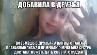 добавила в друзья "Возьмешь в друзья? А как вы с Таней познакомились? Я не мешаю? Меня моя сестра достала. Можете дать совет?" СТРАДАЙ