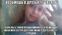 "Возьмешь в друзья?))" (взяла) "А как вы с Таней познакомились? Я не мешаю? Меня моя сестра достала. Можете дать совет?" СТРАДАЙ