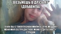 "Возьмешь в друзья?" (добавила) "А как вы с Таней познакомились? Я не мешаю? Меня моя сестра достала. Можете дать совет?" СТРАДАЙ