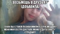 "Возьмешь в друзья?" (добавила) "А как вы с Таней познакомились? Я не мешаю? Меня моя сестра достала. Можете дать совет?" СТРАДАЙ!!!