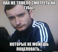 Как же тяжело смотреть на губы, которые не можешь поцеловать...