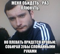 Меня обидеть - раз плюнуть, но плевать придется кровью, собирая зубы сломанными руками