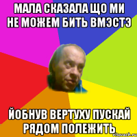 мала сказала що ми не можем бить вмэстэ йобнув вертуху пускай рядом полежить