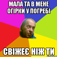 мала та в мене огiрки у погребi свiжеє нiж ти