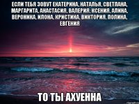 Если тебя зовут Екатерина, Наталья, Светлана, Маргарита, Анастасия, Валерия, Ксения, Алина, Вероника, Илона, Кристина, Виктория, Полина, Евгения ТО ТЫ АХУЕННА