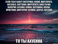 Если тебя зовут Екатерина, Юлия, Маргарита, Наталья, Светлана, Маргарита, Анастасия, Валерия, Ксения, Алина, Вероника, Илона, Кристина, Виктория, Полина, Дарья, Евгения ТО ТЫ АХУЕННА