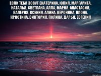 Если тебя зовут Екатерина, Юлия, Маргарита, Наталья, Светлана, Алла, Мария, Анастасия, Валерия, Ксения, Алина, Вероника, Илона, Кристина, Виктория, Полина, Дарья, Евгения 