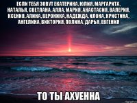 Если тебя зовут Екатерина, Юлия, Маргарита, Наталья, Светлана, Алла, Мария, Анастасия, Валерия, Ксения, Алина, Вероника, Надежда, Илона, Кристина, Ангелина, Виктория, Полина, Дарья, Евгения ТО ТЫ АХУЕННА