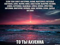 Если тебя зовут Екатерина, Юлия, Маргарита, Наталья, Светлана, Алла, Мария, Инна, Анастасия, Валерия, Ксения, Алина, Вероника, Надежда, Алиса, Илона, Кристина, Ангелина, Виктория, Полина, Анна, Карина, Елена, Дарья, Евгения ТО ТЫ АХУЕННА