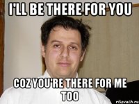 I'll be there for you coz you're there for me too