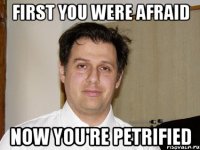 First you were afraid now you're petrified
