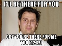 I'll be there for you coz you're there for me too (1237)