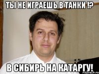 Ты не играешь в танки !? в сибирь на катаргу!
