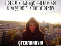 Короче смотри - через 20 лет дарим ей пипиську Стеклянную