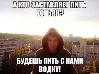 А кто заставляет пить коньяк? Будешь пить с нами водку!