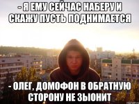 - я ему сейчас наберу и скажу пусть поднимается - Олег, домофон в обратную сторону не зыонит