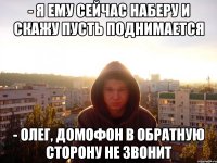 - я ему сейчас наберу и скажу пусть поднимается - Олег, домофон в обратную сторону не звонит