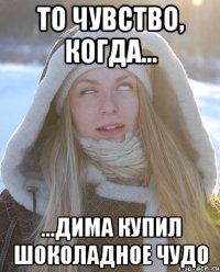 То чувство, когда... ...Дима купил шоколадное ЧУДО