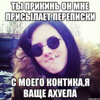 ты прикинь он мне присылает переписки с моего контика,я ваще ахуела