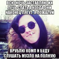 всю ночь заставляю их лечь спать,а когда они наконец лягут, я пожалуй врублю комп и буду слушать музло на полную