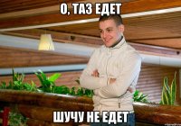 о, таз едет шучу не едет